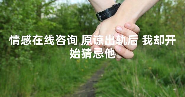 情感在线咨询 原谅出轨后 我却开始猜忌他
